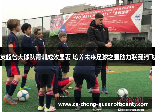 英超各大球队青训成效显著 培养未来足球之星助力联赛腾飞