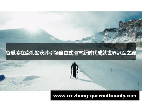 谷爱凌在崇礼站获胜引领自由式滑雪新时代成就世界冠军之路