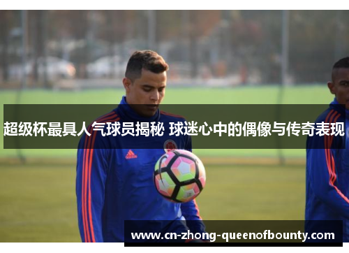 超级杯最具人气球员揭秘 球迷心中的偶像与传奇表现