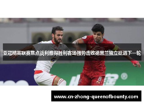 亚冠精英联赛焦点战利雅得胜利客场强势击败德黑兰独立挺进下一轮