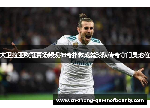 大卫拉亚欧冠赛场频现神奇扑救成就球队传奇守门员地位