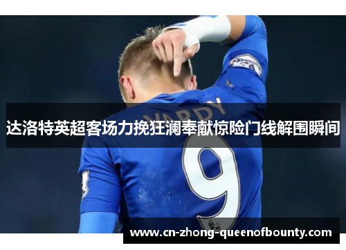 达洛特英超客场力挽狂澜奉献惊险门线解围瞬间