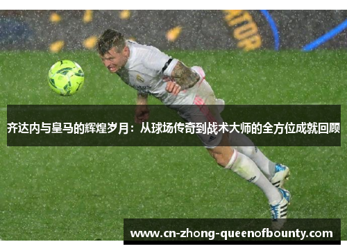 齐达内与皇马的辉煌岁月：从球场传奇到战术大师的全方位成就回顾